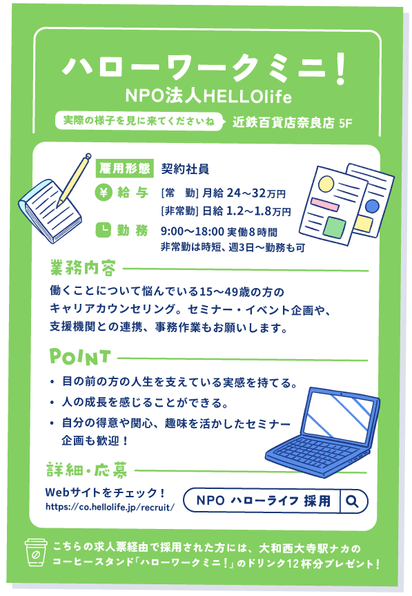 ハローワークミニ！キャリアカウンセラーの求人票②
近鉄百貨店奈良店 5階。実際の様子を見に来てくださいね。

雇用形態①契約社員
給与：[常　勤] 月給 24〜32万円　[非常勤] 日給 1.2〜1.8万円
勤務：9:00〜18:00 実働8時間
非常勤は時短、週3日〜勤務も可

業務内容：働くことについて悩んでいる15〜49歳の方のキャリアカウンセリング。セミナー・イベント企画や、支援機関との連携、事務作業もお願いします。

ポイント
①目の前の方の人生を支えている実感を持てる。
②人の成長を感じることができる。
③自分の得意や関心、趣味を活かしたセミナー企画も歓迎！

詳細・応募：Webサイトをチェック！
https://co.hellolife.jp/recruit/

こちらの求人票経由で採用された方には、大和西大寺駅ナカのコーヒースタンド「ハローワークミニ！」のドリンク12杯分プレゼント！