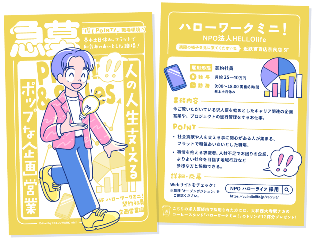 ハローワークミニ！企画営業職の求人票
キャッチコピー：人の人生支えるポップな企画営業。
職場環境：基本土日休み。フラットで和気あいあいとした職場！

場所：近鉄百貨店奈良店 5階。実際の様子を見に来てくださいね。

雇用形態①契約社員
給与：月給 25〜40万円
勤務：9:00〜18:00 実働8時間。基本土日休み

業務内容：今ご覧いただいている求人票を始めとしたキャリア関連の企画営業や、プロジェクトの進行管理をするお仕事。

ポイント
①社会貢献や人を支える事に関心がある人が集まる、フラットで和気あいあいとした職場。
②事情を抱える求職者、人材不足でお困りの企業、よりよい社会を目指す地域行政など多様な方と協働できる。

詳細・応募：Webサイトをチェック！
https://co.hellolife.jp/recruit/
※職種「オープンポジション」をご確認ください。

こちらの求人票経由で採用された方には、大和西大寺駅ナカのコーヒースタンド「ハローワークミニ！」のドリンク12杯分プレゼント！