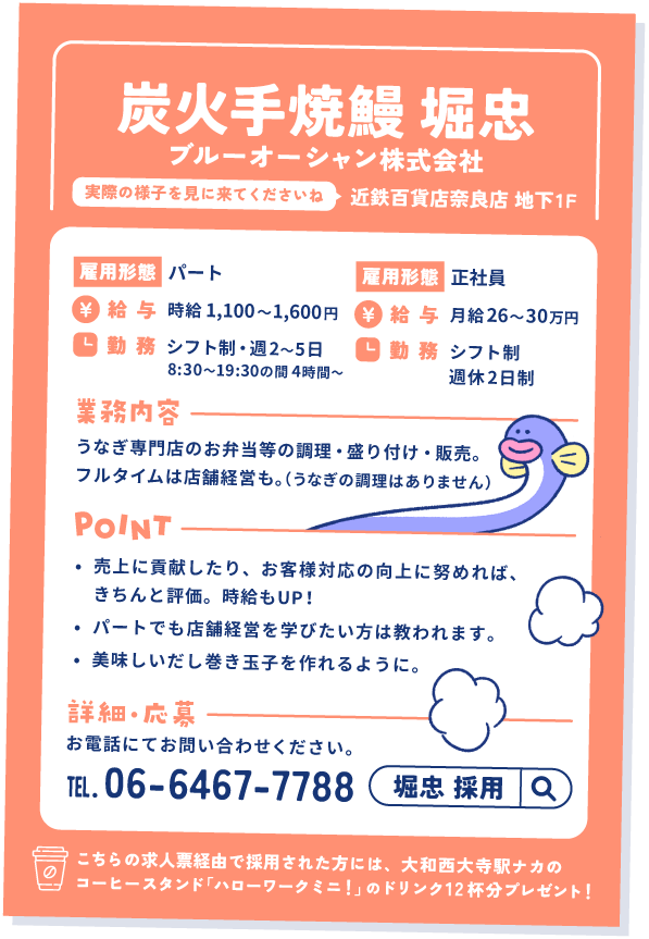 堀忠の求人票②
ブルーオーシャン株式会社運営。
近鉄百貨店奈良店 地下1階。実際の様子を見に来てくださいね。

雇用形態①パート
給与：時給1,100〜1,600円
勤務：シフト制、週2〜5日。8:30〜19:30の間4時間〜

雇用形態②正社員
給与：月給26〜30万円
勤務：シフト制、週休2日制

業務内容：うなぎ専門店のお弁当等の調理・盛り付け・販売。フルタイムは店舗経営も。（うなぎの調理はありません）

ポイント
①売上に貢献したり、お客様対応の向上に努めれば、きちんと評価。時給もUP！
②パートでも店舗経営を学びたい方は教われます。
③美味しいだし巻き玉子を作れるように。

詳細・応募：お電話にてお問い合わせください。 06-6467-7788

こちらの求人票経由で採用された方には、大和西大寺駅ナカのコーヒースタンド「ハローワークミニ！」のドリンク12杯分プレゼント！