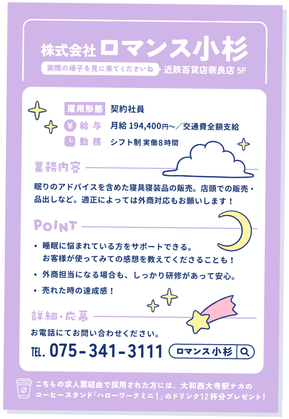 ロマンス小杉の求人票②
近鉄百貨店奈良店 5階。実際の様子を見に来てくださいね。

雇用形態①契約社員
給与：月給 194,400円〜／交通費全額支給
勤務：シフト制 実働8時間

業務内容：眠りのアドバイスを含めた寝具寝装品の販売。店頭での販売・品出しなど。適正によっては外商対応もお願いします！

ポイント
①睡眠に悩まれている方をサポートできる。お客様が使ってみての感想を教えてくださることも！
②外商担当になる場合も、しっかり研修があって安心。
③売れた時の達成感！

詳細・応募：お電話にてお問い合わせください。 075-341-3111

こちらの求人票経由で採用された方には、大和西大寺駅ナカのコーヒースタンド「ハローワークミニ！」のドリンク12杯分プレゼント！